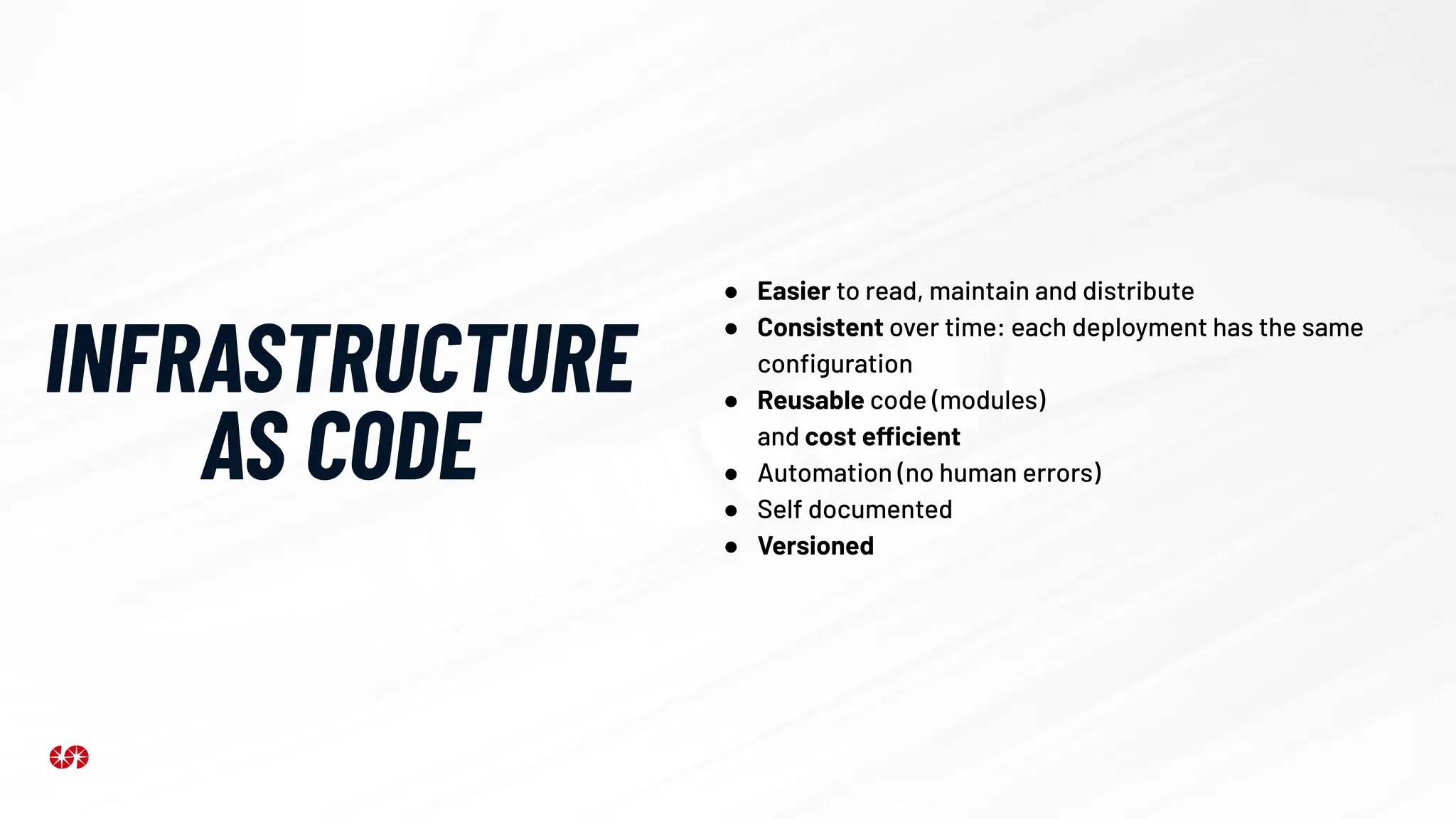 INFRASTRUCTURE
AS CODE
● Easier to read, maintain and distribute
● Consistent over time: each deployment has the same
conﬁguration
● Reusable code (modules)
and cost efficient
● Automation (no human errors)
● Self documented
● Versioned
 