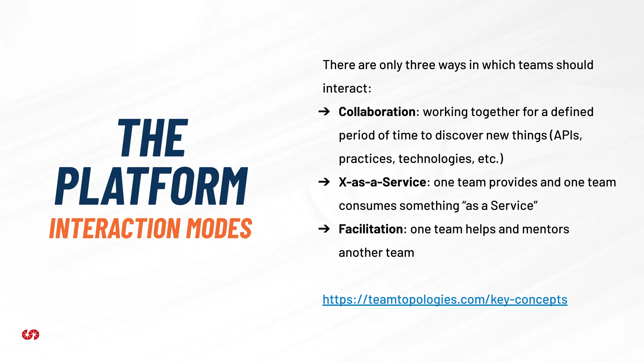 THE
PLATFORM
INTERACTION MODES
There are only three ways in which teams should
interact:
➔ Collaboration: working together for a deﬁned
period of time to discover new things (APIs,
practices, technologies, etc.)
➔ X-as-a-Service: one team provides and one team
consumes something “as a Service”
➔ Facilitation: one team helps and mentors
another team
https://teamtopologies.com/key-concepts
 