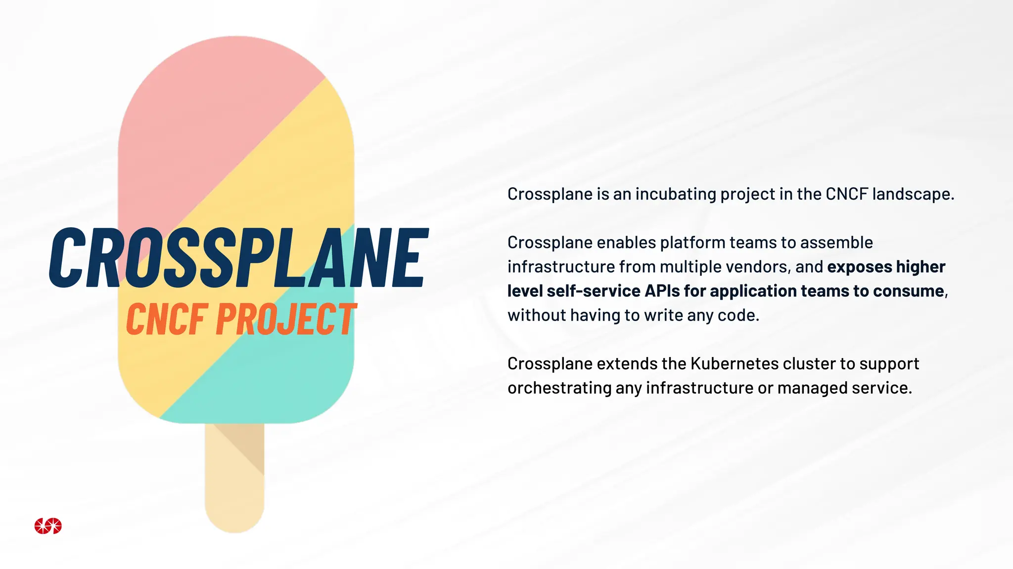 Crossplane is an incubating project in the CNCF landscape.
Crossplane enables platform teams to assemble
infrastructure from multiple vendors, and exposes higher
level self-service APIs for application teams to consume,
without having to write any code.
Crossplane extends the Kubernetes cluster to support
orchestrating any infrastructure or managed service.
CROSSPLANE
CNCF PROJECT
 