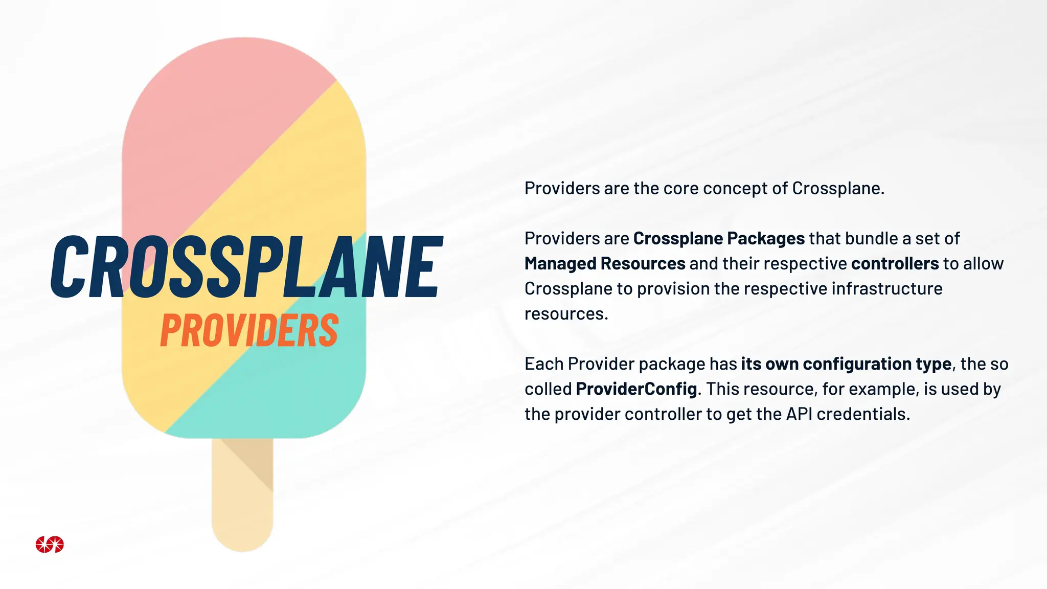 Providers are the core concept of Crossplane.
Providers are Crossplane Packages that bundle a set of
Managed Resources and their respective controllers to allow
Crossplane to provision the respective infrastructure
resources.
Each Provider package has its own conﬁguration type, the so
colled ProviderConﬁg. This resource, for example, is used by
the provider controller to get the API credentials.
CROSSPLANE
PROVIDERS
 