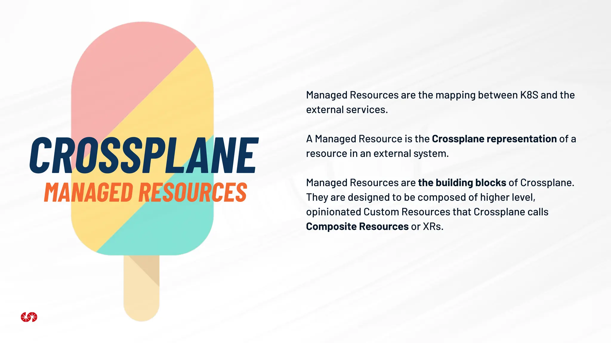 Managed Resources are the mapping between K8S and the
external services.
A Managed Resource is the Crossplane representation of a
resource in an external system.
Managed Resources are the building blocks of Crossplane.
They are designed to be composed of higher level,
opinionated Custom Resources that Crossplane calls
Composite Resources or XRs.
CROSSPLANE
MANAGED RESOURCES
 