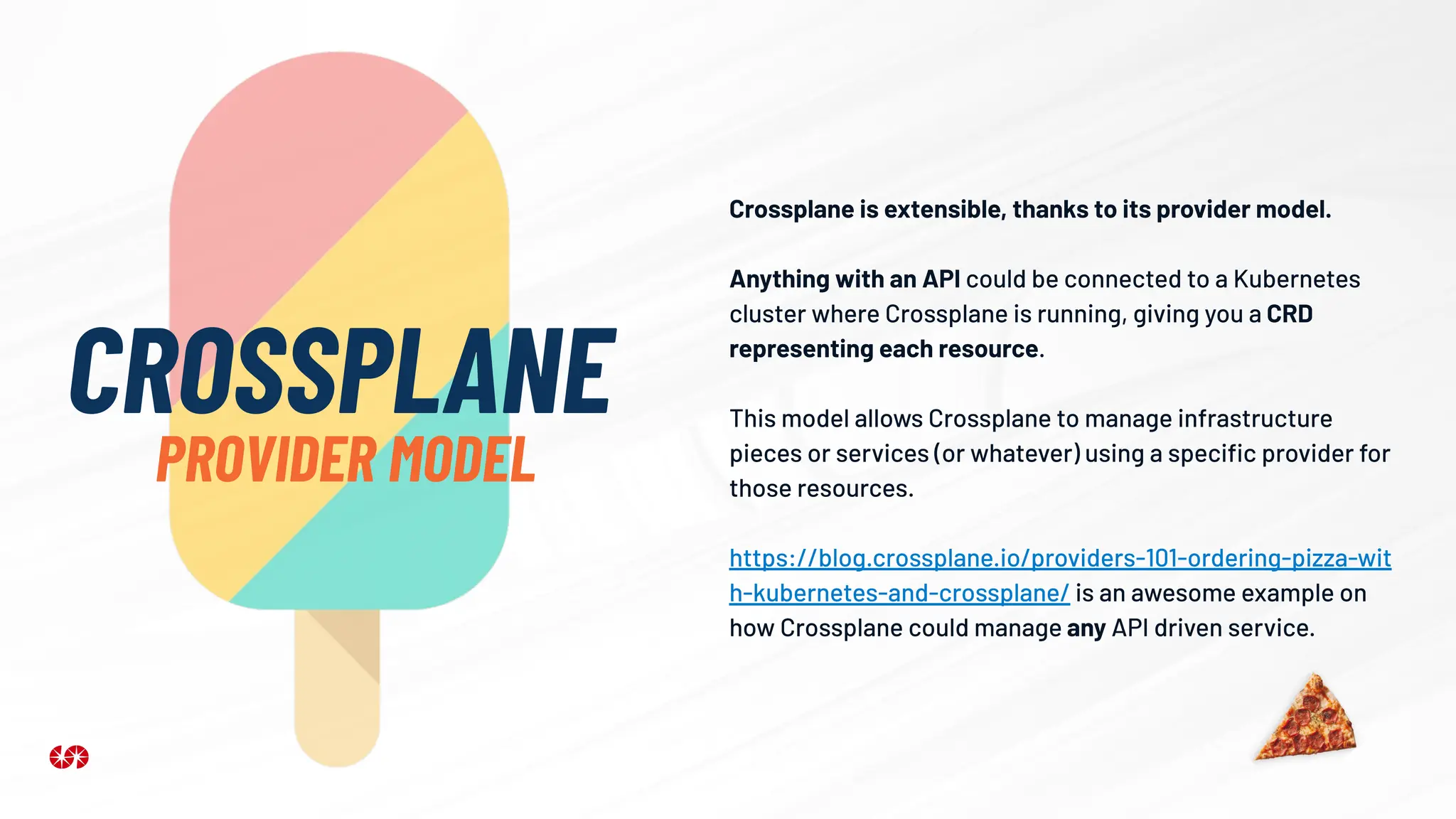 Crossplane is extensible, thanks to its provider model.
Anything with an API could be connected to a Kubernetes
cluster where Crossplane is running, giving you a CRD
representing each resource.
This model allows Crossplane to manage infrastructure
pieces or services (or whatever) using a speciﬁc provider for
those resources.
https://blog.crossplane.io/providers-101-ordering-pizza-wit
h-kubernetes-and-crossplane/ is an awesome example on
how Crossplane could manage any API driven service.
CROSSPLANE
PROVIDER MODEL
 