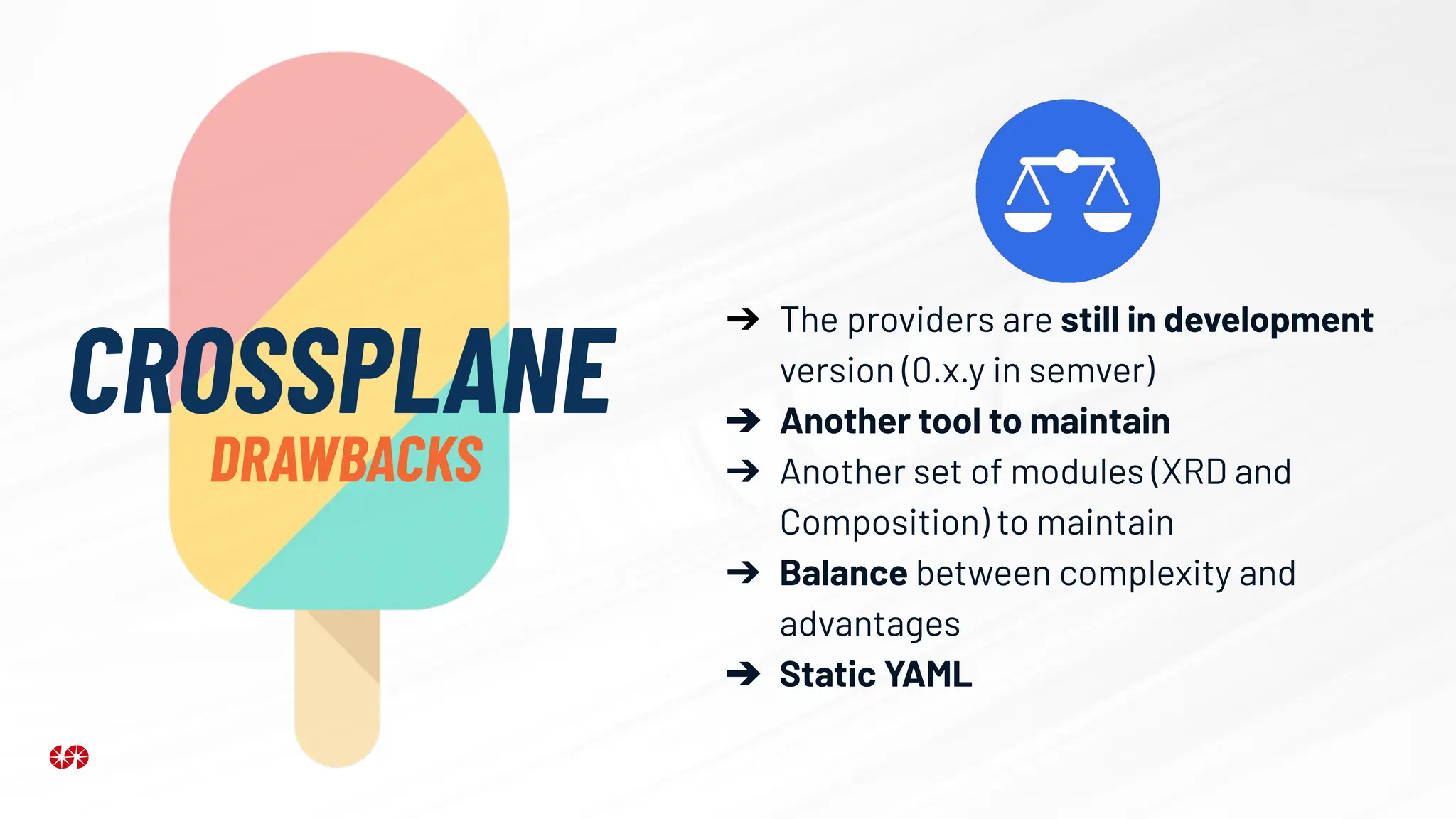 CROSSPLANE
DRAWBACKS
➔ The providers are still in development
version (0.x.y in semver)
➔ Another tool to maintain
➔ Another set of modules (XRD and
Composition) to maintain
➔ Balance between complexity and
advantages
➔ Static YAML
 