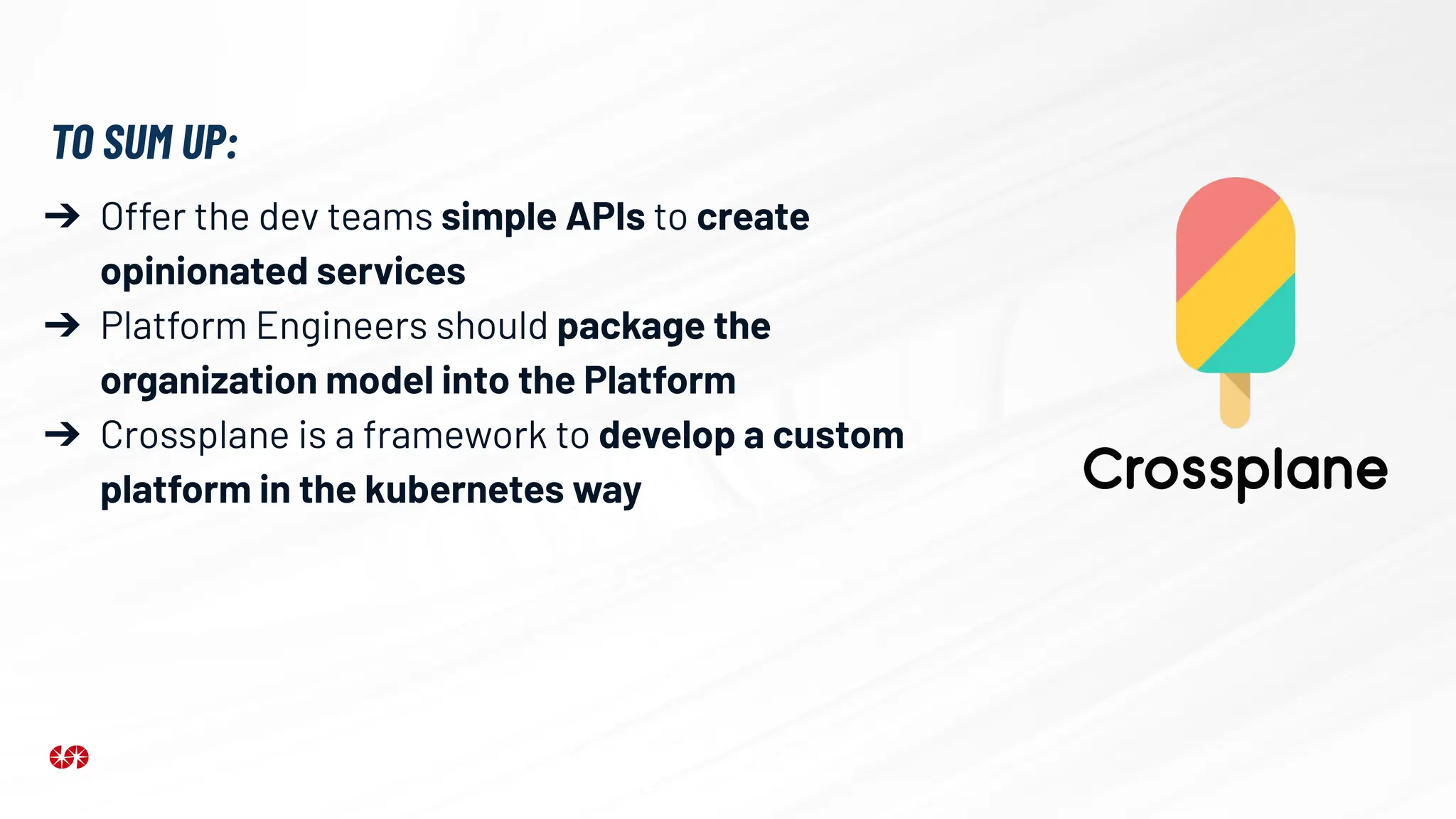➔ Offer the dev teams simple APIs to create
opinionated services
➔ Platform Engineers should package the
organization model into the Platform
➔ Crossplane is a framework to develop a custom
platform in the kubernetes way
TO SUM UP:
 