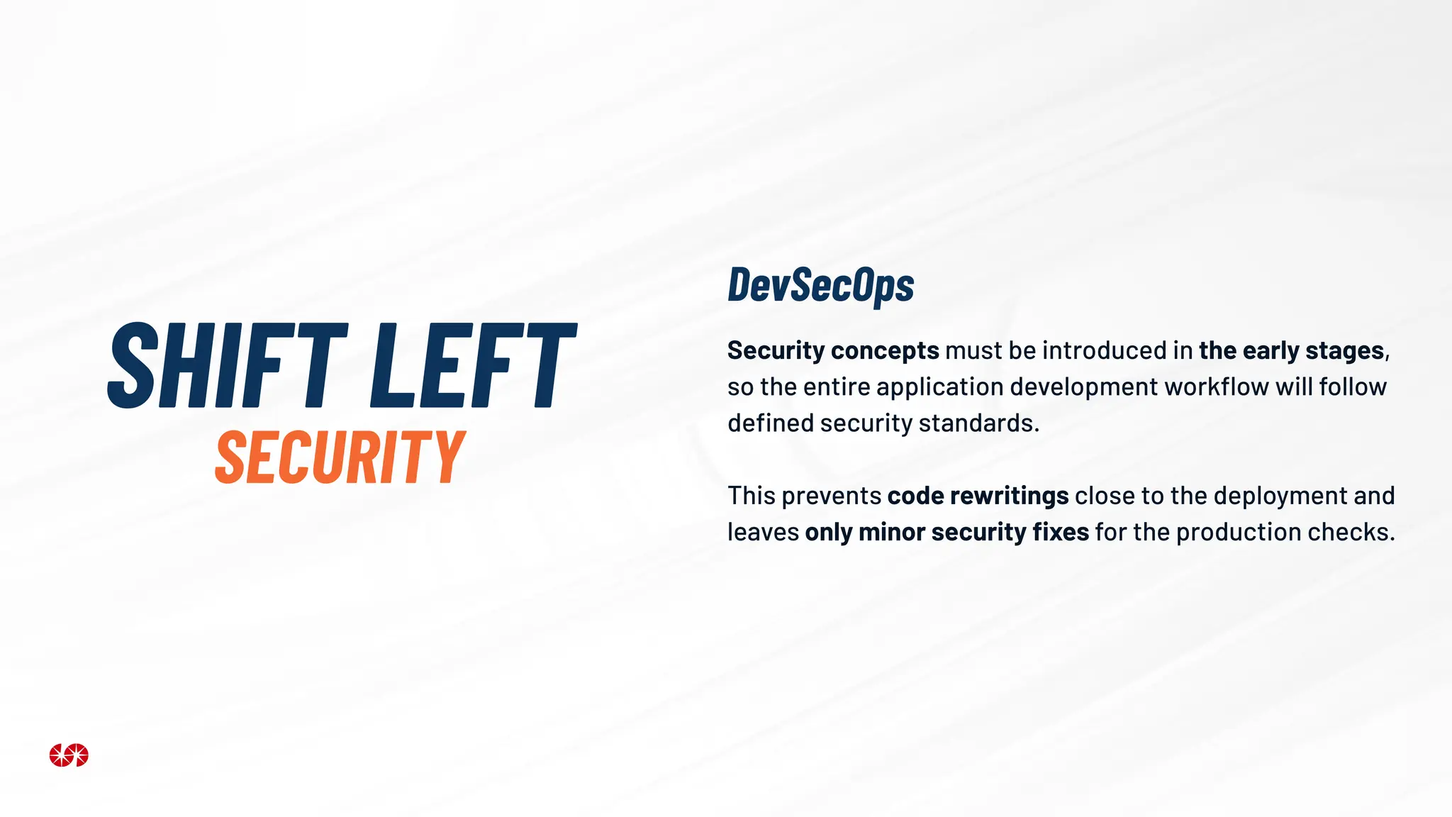 Security concepts must be introduced in the early stages,
so the entire application development workﬂow will follow
deﬁned security standards.
This prevents code rewritings close to the deployment and
leaves only minor security ﬁxes for the production checks.
SHIFT LEFT
SECURITY
DevSecOps
 