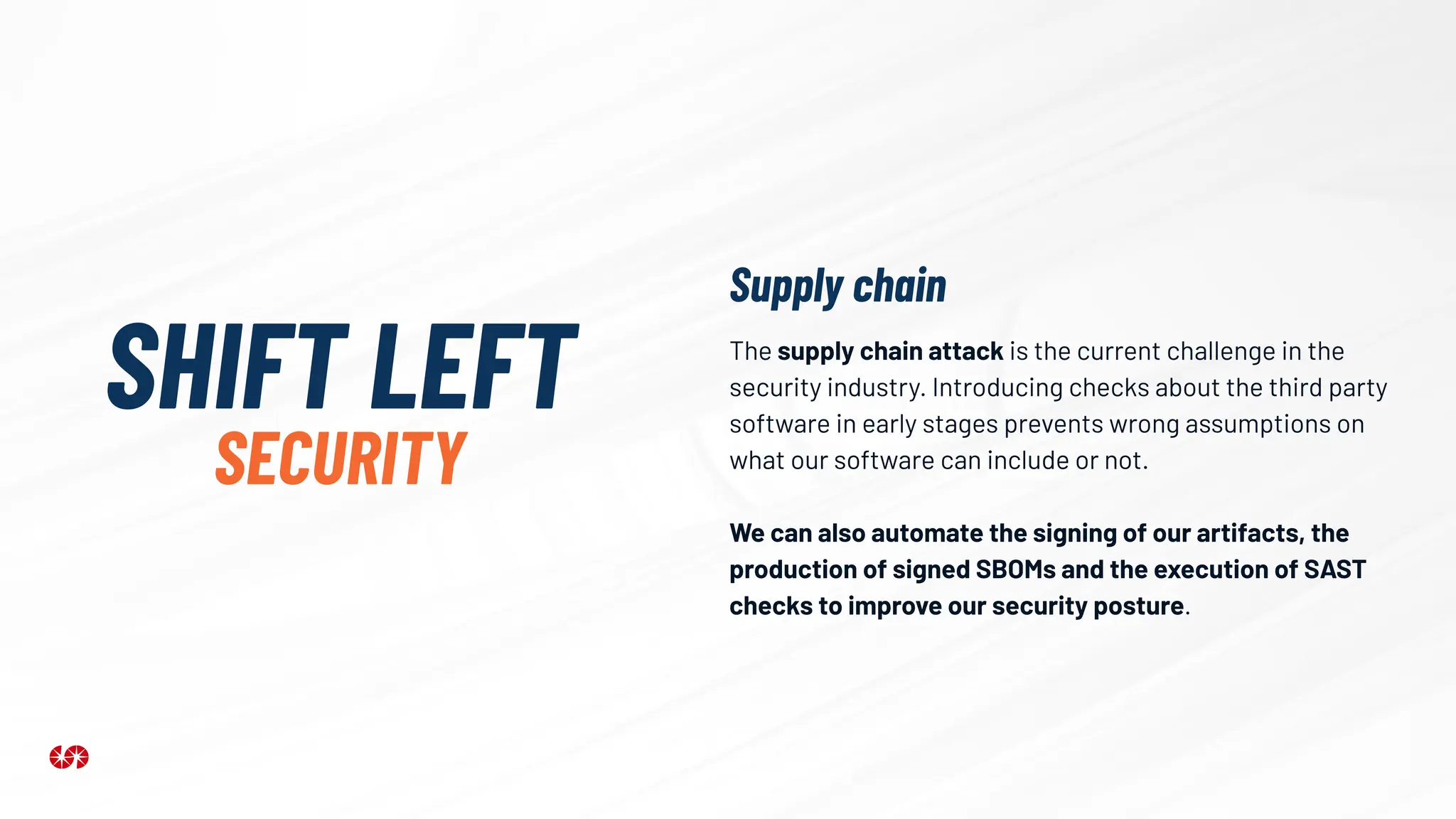 The supply chain attack is the current challenge in the
security industry. Introducing checks about the third party
software in early stages prevents wrong assumptions on
what our software can include or not.
We can also automate the signing of our artifacts, the
production of signed SBOMs and the execution of SAST
checks to improve our security posture.
SHIFT LEFT
SECURITY
Supply chain
 