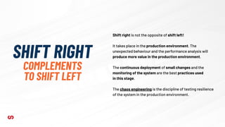 SHIFT RIGHT
COMPLEMENTS
TO SHIFT LEFT
Shift right is not the opposite of shift left!
It takes place in the production environment. The
unexpected behaviour and the performance analysis will
produce more value in the production environment.
The continuous deployment of small changes and the
monitoring of the system are the best practices used
in this stage.
The chaos engineering is the discipline of testing resilience
of the system in the production environment.
 