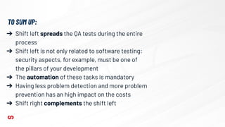 ➔ Shift left spreads the QA tests during the entire
process
➔ Shift left is not only related to software testing:
security aspects, for example, must be one of
the pillars of your development
➔ The automation of these tasks is mandatory
➔ Having less problem detection and more problem
prevention has an high impact on the costs
➔ Shift right complements the shift left
TO SUM UP:
 