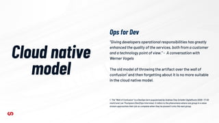 Cloud native
model
“Giving developers operational responsibilities has greatly
enhanced the quality of the services, both from a customer
and a technology point of view.” - A conversation with
Werner Vogels
The old model of throwing the artifact over the wall of
confusion1
and then forgetting about it is no more suitable
in the cloud native model.
1. The “Wall of Confusion” is a DevOps term popularized by Andrew Clay Schafer (AgileRoots 2009 ~17:00
mark) and Lee Thompson (Dev2Ops Interview). It refers to the phenomena where one group in a value
stream approaches their job as complete when they’ve passed it onto the next group.
Ops for Dev
 