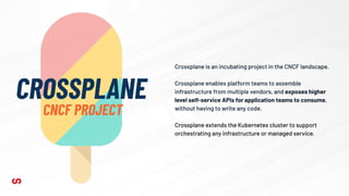 Crossplane is an incubating project in the CNCF landscape.
Crossplane enables platform teams to assemble
infrastructure from multiple vendors, and exposes higher
level self-service APIs for application teams to consume,
without having to write any code.
Crossplane extends the Kubernetes cluster to support
orchestrating any infrastructure or managed service.
CROSSPLANE
CNCF PROJECT
 