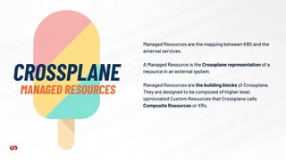Managed Resources are the mapping between K8S and the
external services.
A Managed Resource is the Crossplane representation of a
resource in an external system.
Managed Resources are the building blocks of Crossplane.
They are designed to be composed of higher level,
opinionated Custom Resources that Crossplane calls
Composite Resources or XRs.
CROSSPLANE
MANAGED RESOURCES
 