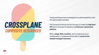 Composite Resources are designed to build the platform with
the opinionated concepts.
The Composite Resources are the way to create the high level
API and to leverage Crossplane to create your opinionated
platform.
With a single YAML manifest, with a small amount of
conﬁguration, Crossplane will be able to create all the
needed managed resources.
CROSSPLANE
COMPOSITE RESOURCES
 