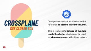 CROSSPLANE
K8S CLOSED BOX
Crossplane can write all the connection
reference as secrets inside the cluster.
This is really useful to keep all the data
inside the cluster which could be used
as a kubernetes secret in the workloads.
 