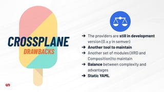CROSSPLANE
DRAWBACKS
➔ The providers are still in development
version (0.x.y in semver)
➔ Another tool to maintain
➔ Another set of modules (XRD and
Composition) to maintain
➔ Balance between complexity and
advantages
➔ Static YAML
 