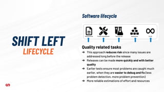 SHIFT LEFT
LIFECYCLE
Quality related tasks
➔ This approach reduces risk since many issues are
addressed long before the release
➔ Releases can be made more quickly and with better
quality
➔ Earlier tests ensure most problems are caught much
earlier, when they are easier to debug and ﬁx (less
problem detection, more problem prevention)
➔ More reliable estimations of effort and resources
Software lifecycle
 