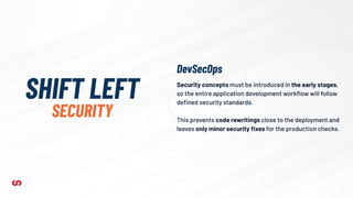 Security concepts must be introduced in the early stages,
so the entire application development workﬂow will follow
deﬁned security standards.
This prevents code rewritings close to the deployment and
leaves only minor security ﬁxes for the production checks.
SHIFT LEFT
SECURITY
DevSecOps
 