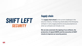 The supply chain attack is the current challenge in the
security industry. Introducing checks about the third party
software in early stages prevents wrong assumptions on
what our software can include or not.
We can also automate the signing of our artifacts, the
production of signed SBOMs and the execution of SAST
checks to improve our security posture.
SHIFT LEFT
SECURITY
Supply chain
 