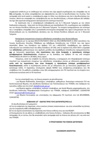 14
συμφωνούν απόλυτα με το υπόδειγμα του εντύπου που είχε αρχικά συμπληρώσει και υπογράφει και τα
δύο αντίγραφα, τα οποία υπογράφονται και σφραγίζονται και από το Διευθυντή/ρια του Λυκείου. Ένα
αντίγραφο από αυτά κρατά ο υποψήφιος/α μέχρι το τέλος των εξετάσεων και ένα ο Διευθυντής/ρια του
Λυκείου. Μετά την υπογραφή του υποψηφίου/ας και του Διευθυντή/ριας, η Αίτηση–Δήλωση δεν αλλάζει
και έχει ήδη οριστικά καταχωριστεί ηλεκτρονικά στο σύστημα myschool.
Σε περίπτωση που ο υποψήφιος/α ενδιαφέρεται για τα 5 Μουσικά Τμήματα με την ειδική
διαδικασία εισαγωγής, πέρα από την Αίτηση-Δήλωση για πανελλαδικές ΓΕΛ, συμπληρώνει και υποβάλλει
και την Αίτηση-Υπεύθυνη Δήλωση για τα 5 Μουσικά Τμήματα. Τα στοιχεία καταχωρίζονται στο σύστημα
και ο υποψήφιος υπογράφει στα 2 μονοσέλιδα εκτυπωμένα αντίγραφα που έχουν ενσωματώσει και την
Αίτηση-Δήλωση για τις πανελλαδικές εξετάσεις και την Αίτηση-Υπεύθυνη Δήλωση για τα 5 Μουσικά
Τμήματα.
Καταχώριση ονομαστικών στοιχείων αλλοδαπών υποψηφίων στην Αίτηση Δήλωση:
Σύμφωνα με τις αρ.πρωτ.Φ1/51195/ΓΔ4/6-5-2022 και Φ1/138596/ΓΔ4/8-11-2022 εγκυκλίους της
Γενικής Διεύθυνσης Σπουδών Π/βαθμιας και Δ/βαθμιας Εκπαίδευσης του Υ.ΠΑΙ.Θ. που σας έχουν
αποσταλεί, βάσει των διατάξεων του άρθρου 172 του ν.4823/2021 «Αναβάθμιση του σχολείου
ενδυνάμωση των εκπαιδευτικών και άλλες διατάξεις» (Α’136), από το σχολικό έτος 2022-2023 η εγγραφή
των αλλοδαπών μαθητών/τριών στις σχολικές μονάδες Δευτεροβάθμιας Εκπαίδευσης πραγματοποιείται
και με λατινικούς χαρακτήρες, στις περιπτώσεις που είναι δυσχερής η προσκόμιση επίσημα
μεταφρασμένων δικαιολογητικών, σύμφωνα με τις διατάξεις του άρθρου 14 της υπό στοιχεία
79942/ΓΔ4/21-05-2019 Υ.Α. (Β’2005), όπως ισχύει.
Επομένως, κατά την υποβολή της Αίτησης Δήλωσης, η καταχώριση στο πληροφοριακό σύστημα
myschool των ονομαστικών στοιχείων των αλλοδαπών υποψηφίων γίνεται με ελληνικούς χαρακτήρες,
εκτός από τις περιπτώσεις που είναι δυσχερής η προσκόμιση επίσημα μεταφρασμένων
δικαιολογητικών, οπότε η συμπλήρωση γίνεται και με ελληνικούς και με λατινικούς χαρακτήρες στα
αντίστοιχα πεδία. Η παραπάνω επισήμανση αφορά ΜΟΝΟ τους αποφοίτους-υποψηφίους που θα
υποβάλουν Α-Δ. Οι μαθητές-υποψήφιοι είναι ήδη καταχωρισμένοι στο ΠΣ myschool και τα στοιχεία τους
αντλούνται αυτούσια από το ΠΣ myschool.
Για την υποστήριξή τους, τα Λύκεια μπορούν να απευθύνονται:
- για θέματα διαδικασίας, δικαιούχων, υποψηφίων, μαθημάτων, δικαιούχων εσπερινών ΓΕΛ και
λοιπά διοικητικά θέματα, στη Διεύθυνση Εξετάσεων και Πιστοποιήσεων του ΥΠΑΙΘΑ, στα τηλέφωνα της
εγκυκλίου καθώς και στο email: dode@minedu.gov.gr
- για θέματα αρχείου υποψηφίων, κωδικού υποψηφίων, και λοιπά θέματα μηχανοργάνωσης, στη
Διεύθυνση Ανάπτυξης Πληροφοριακών Συστημάτων του ΥΠΑΙΘΑ, τηλέφωνα 2103442067, 2103442709
email: egovexams@minedu.gov.gr
- για θέματα λειτουργίας και υποστήριξης της εφαρμογής ΠΣ myschool, στα τηλ 8012008040,
2144169749.
ΚΕΦΑΛΑΙΟ 12Ο ΟΔΗΓΙΕΣ ΠΡΟΣ ΤΟΥΣ ΔΙΕΥΘΥΝΤΈΣ/ΡΙΕΣ Δ.Ε.
Οι Διευθυντές/ριες Δ.Ε μεριμνούν:
α) Για την ανάρτηση της παρούσας στους οικείους πίνακες ανακοινώσεων και στην ιστοσελίδα της Δ/νσης
για την ενημέρωση κάθε ενδιαφερόμενου.
β) Για την άμεση κοινοποίηση της παρούσας στα Λύκεια ευθύνης τους και στα ΚΕΔΑΣΥ.
γ) Επισημαίνεται ότι και φέτος οι υποβληθείσες στα Λύκεια Αιτήσεις – Δηλώσεις θα εκτυπώνονται σε δύο
αντίγραφα. Ως εκ τούτου, δεν θα αποσταλεί τρίτο αντίγραφο από τα Λύκεια στις Δ/νσεις Δ.Ε. και από εκεί
στο ΥΠΑΙΘΑ.
Η ΠΡΟΙΣΤΑΜΕΝΗ ΤΗΣ ΓΕΝΙΚΗΣ ΔΙΕΥΘΥΝΣΗΣ
ΚΑΛΟΜΟΙΡΑ ΜΑΡΟΥΓΚΑ
 