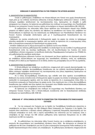 5
ΚΕΦΑΛΑΙΟ 3ο ΔΙΚΑΙΟΛΟΓΗΤΙΚΑ ΓΙΑ ΤΗΝ ΥΠΟΒΟΛΗ ΤΗΣ ΑΙΤΗΣΗΣ-ΔΗΛΩΣΗΣ
Α. ΔΙΚΑΙΟΛΟΓΗΤΙΚΑ ΓΙΑ ΜΑΘΗΤΕΣ/ΡΙΕΣ
Γενικά οι μαθητές/ριες υποβάλλουν την Αίτηση-Δήλωση στο Λύκειό τους χωρίς δικαιολογητικά,
παρά μόνο με την επίδειξη ταυτότητας (ελληνικής ή ξένης) /διαβατηρίου (ελληνικού ή ξένου) ή άλλου
επίσημου εγγράφου αποδεικτικού της ταυτοπροσωπίας τους, προκειμένου να ελεγχθεί η ορθή
καταχώριση των στοιχείων. Αν πρόκειται για μαθητή/ρια που επιθυμεί να συμμετάσχει στις Πανελλαδικές
Εξετάσεις των εσπερινών Γενικών Λυκείων, πρέπει να συντρέχουν οι νόμιμες προϋποθέσεις (βλ. ΚΕΦ 10).
Οι μαθητές/ριες της τελευταίας τάξης ξένων σχολείων που λειτουργούν νόμιμα στην Ελλάδα
μπορούν να λάβουν μέρος στις εξετάσεις και οφείλουν να καταθέσουν στο Λύκειο που υπέβαλαν την
Αίτηση-Δήλωση το αργότερο έως την ανακοίνωση των βαθμολογιών των Πανελλαδικών Εξετάσεων του
Γενικού Λυκείου αντίγραφο απολυτηρίου μαζί με 2 συμπληρωματικά δικαιολογητικά και πιο
συγκεκριμένα:
- βεβαίωση της οικείας εκπαιδευτικής ή διπλωματικής αρχής της χώρας της οποίας το πρόγραμμα
σπουδών ακολουθεί το συγκεκριμένο σχολείο, από την οποία να προκύπτει ότι ο συγκεκριμένος τίτλος
δίδει τη δυνατότητα εισαγωγής σε Πανεπιστήμια της χώρας αυτής.
- επιπλέον βεβαίωση για τη νόμιμη λειτουργία του σχολείου αυτού στην Ελλάδα.
Σε περίπτωση που κάποιος μαθητής/ρια δεν καταθέσει το απολυτήριό του και τα άλλα 2 συμπληρωματικά
δικαιολογητικά εντός της ανωτέρω προθεσμίας, τότε ο/η Διευθυντής/ρια του Λυκείου στο οποίο
υποβλήθηκε η Αίτηση ενημερώνει τη Διεύθυνση Ανάπτυξης Πληροφοριακών Συστημάτων του ΥΠΑΙΘΑ ότι
ο/η μαθητής/ρια δεν κατέθεσε απολυτήριο.
Οι μαθητές/ριες ελληνικών Λυκείων του εξωτερικού και ξένων σχολείων στο εξωτερικό μπορούν
να υποβάλουν Αίτηση-Δήλωση για συμμετοχή στις πανελλαδικές εξετάσεις, εκτός της προθεσμίας
(Τετάρτη 29-11-2023 ως και Παρασκευή 15-12-2023), κατόπιν της μετεγγραφής τους σε ΓΕΛ της ημεδαπής.
Β. ΔΙΚΑΙΟΛΟΓΗΤΙΚΑ ΓΙΑ ΑΠΟΦΟΙΤΟΥΣ
Η Αίτηση-Δήλωση των αποφοίτων συνοδεύεται υποχρεωτικά από ευκρινές φωτοαντίγραφο του
τίτλου απόλυσης σχολείου Δευτεροβάθμιας Εκπαίδευσης και την επίδειξη ταυτότητας/διαβατηρίου ή
άλλου επίσημου εγγράφου αποδεικτικού της ταυτοπροσωπίας τους (όπως παραπάνω), προκειμένου να
ελεγχθεί η ορθή καταχώριση των στοιχείων.
Αν ο τίτλος Δευτεροβάθμιας Εκπαίδευσης έχει εκδοθεί από ξένο σχολείο συνυποβάλλεται
βεβαίωση της οικείας εκπαιδευτικής ή διπλωματικής αρχής της χώρας της οποίας το πρόγραμμα σπουδών
ακολουθεί το συγκεκριμένο σχολείο, από την οποία να προκύπτει ότι ο συγκεκριμένος τίτλος δίδει τη
δυνατότητα εισαγωγής σε Πανεπιστήμια της χώρας αυτής. Στην περίπτωση που ο τίτλος Δευτεροβάθμιας
Εκπαίδευσης έχει εκδοθεί από ξένο σχολείο που λειτουργεί στην Ελλάδα απαιτείται επιπλέον βεβαίωση
για τη νόμιμη λειτουργία του σχολείου αυτού στην Ελλάδα.
Αν πρόκειται για υποψήφιο/α που επιθυμεί να συμμετάσχει στις Πανελλαδικές Εξετάσεις των
εσπερινών Γενικών Λυκείων, τότε η Αίτηση–Δήλωση συνοδεύεται από τα δικαιολογητικά απόδειξης
συνδρομής των προϋποθέσεων (βλ. ΚΕΦ 10).
ΚΕΦΑΛΑΙΟ 4Ο ΚΥΡΙΑ ΣΗΜΕΙΑ ΩΣ ΠΡΟΣ ΤΗ ΣΥΜΜΕΤΟΧΗ ΤΩΝ ΥΠΟΨΗΦΙΩΝ ΣΤΙΣ ΠΑΝΕΛΛΑΔΙΚΕΣ
ΕΞΕΤΑΣΕΙΣ
1. Για την εισαγωγή στα Τμήματα και τις Σχολές της Τριτοβάθμιας Εκπαίδευσης απαιτείται οι
υποψήφιοι/ες να έχουν επιτύχει την ΕΒΕ (Ελάχιστη Βάση Εισαγωγής) του Τμήματος ή της Σχολής. Στα
τμήματα όπου απαιτείται η εξέταση ειδικού μαθήματος ή πρακτικής δοκιμασίας (αγωνίσματα) για την
εισαγωγή υποψηφίων σε αυτά, τότε η πρώτη προϋπόθεση που απαιτείται για την εισαγωγή, είναι ο
υποψήφιος να έχει πετύχει την ΕΒΕ ειδικού μαθήματος ή/και πρακτικών δοκιμασιών και σε κάθε
περίπτωση την ΕΒΕ του τμήματος.
2. Οι μαθητές/τριες της τελευταίας τάξης Γενικού Λυκείου και οι απόφοιτοι-υποψήφιοι/ες, οι
οποίοι/ες θα συμμετάσχουν στις πανελλαδικές εξετάσεις έτους 2024, θα εξεταστούν σε τέσσερα (4)
μαθήματα και θα είναι υποψήφιοι/ες για ένα (1) μόνο συγκεκριμένο Επιστημονικό Πεδίο ανάλογα με την
Ομάδα Προσανατολισμού όπου ανήκει ο/η υποψήφιος/α. Οι μαθητές/τριες εξετάζονται υποχρεωτικά στα
 