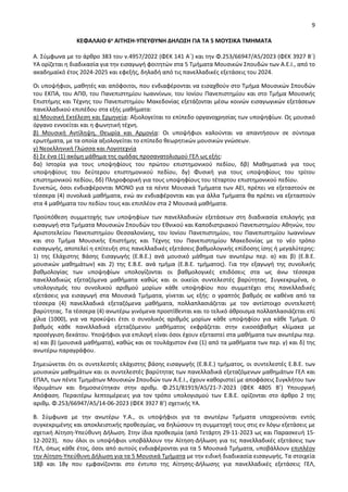9
ΚΕΦΑΛΑΙΟ 6ο ΑΙΤΗΣΗ-ΥΠΕΥΘΥΝΗ ΔΗΛΩΣΗ ΓΙΑ ΤΑ 5 ΜΟΥΣΙΚΑ ΤΜΗΜΑΤΑ
Α. Σύμφωνα με το άρθρο 383 του ν.4957/2022 (ΦΕΚ 141 Α΄) και την Φ.253/66947/Α5/2023 (ΦΕΚ 3927 Β΄)
ΥΑ ορίζεται η διαδικασία για την εισαγωγή φοιτητών στα 5 Τμήματα Μουσικών Σπουδών των Α.Ε.Ι., από το
ακαδημαϊκό έτος 2024-2025 και εφεξής, δηλαδή από τις πανελλαδικές εξετάσεις του 2024.
Οι υποψήφιοι, μαθητές και απόφοιτοι, που ενδιαφέρονται να εισαχθούν στο Τµήµα Μουσικών Σπουδών
του ΕΚΠΑ, του ΑΠΘ, του Πανεπιστημίου Ιωαννίνων, του Ιονίου Πανεπιστηµίου και στο Τµήµα Μουσικής
Επιστήµης και Τέχνης του Πανεπιστηµίου Μακεδονίας εξετάζονται μέσω κοινών εισαγωγικών εξετάσεων
πανελλαδικού επιπέδου στα εξής µαθήµατα:
α) Μουσική Εκτέλεση και Ερμηνεία: Αξιολογείται το επίπεδο οργανοχρησίας των υποψηφίων. Ως μουσικό
όργανο εννοείται και η φωνητική τέχνη.
β) Μουσική Αντίληψη, Θεωρία και Αρμονία: Οι υποψήφιοι καλούνται να απαντήσουν σε σύντομα
ερωτήματα, με τα οποία αξιολογείται το επίπεδο θεωρητικών μουσικών γνώσεων.
γ) Νεοελληνική Γλώσσα και Λογοτεχνία
δ) Σε ένα (1) ακόμη μάθημα της ομάδας προσανατολισμού ΓΕΛ ως εξής:
δα) Ιστορία για τους υποψηφίους του πρώτου επιστημονικού πεδίου, δβ) Μαθηματικά για τους
υποψηφίους του δεύτερου επιστημονικού πεδίου, δγ) Φυσική για τους υποψηφίους του τρίτου
επιστημονικού πεδίου, δδ) Πληροφορική για τους υποψηφίους του τέταρτου επιστημονικού πεδίου.
Συνεπώς, όσοι ενδιαφέρονται ΜΟΝΟ για τα πέντε Μουσικά Τμήματα των ΑΕΙ, πρέπει να εξεταστούν σε
τέσσερα (4) συνολικά μαθήματα, ενώ αν ενδιαφέρονται και για άλλα Τμήματα θα πρέπει να εξεταστούν
στα 4 μαθήματα του πεδίου τους και επιπλέον στα 2 Μουσικά μαθήματα.
Προϋπόθεση συμμετοχής των υποψηφίων των πανελλαδικών εξετάσεων στη διαδικασία επιλογής για
εισαγωγή στα Τμήματα Μουσικών Σπουδών του Εθνικού και Καποδιστριακού Πανεπιστημίου Αθηνών, του
Αριστοτελείου Πανεπιστημίου Θεσσαλονίκης, του Ιονίου Πανεπιστημίου, του Πανεπιστημίου Ιωαννίνων
και στο Τμήμα Μουσικής Επιστήμης και Τέχνης του Πανεπιστημίου Μακεδονίας με το νέο τρόπο
εισαγωγής, αποτελεί η επίτευξη στις πανελλαδικές εξετάσεις βαθμολογικής επίδοσης ίσης ή μεγαλύτερης:
1) της Ελάχιστης Βάσης Εισαγωγής (Ε.Β.Ε.) ανά μουσικό μάθημα των ανωτέρω περ. α) και β) (Ε.Β.Ε.
μουσικών μαθημάτων) και 2) της Ε.Β.Ε. ανά τμήμα (Ε.Β.Ε. τμήματος). Για την εξαγωγή της συνολικής
βαθμολογίας των υποψηφίων υπολογίζονται οι βαθμολογικές επιδόσεις στα ως άνω τέσσερα
πανελλαδικώς εξεταζόμενα μαθήματα καθώς και οι οικείοι συντελεστές βαρύτητας. Συγκεκριμένα, ο
υπολογισμός του συνολικού αριθμού μορίων κάθε υποψηφίου που συμμετέχει στις πανελλαδικές
εξετάσεις για εισαγωγή στα Μουσικά Τμήματα, γίνεται ως εξής: ο γραπτός βαθμός σε καθένα από τα
τέσσερα (4) πανελλαδικά εξεταζόμενα μαθήματα, πολλαπλασιάζεται με τον αντίστοιχο συντελεστή
βαρύτητας. Τα τέσσερα (4) ανωτέρω γινόμενα προστίθενται και το τελικό άθροισμα πολλαπλασιάζεται επί
χίλια (1000), για να προκύψει έτσι ο συνολικός αριθμός μορίων κάθε υποψηφίου για κάθε Τμήμα. Ο
βαθμός κάθε πανελλαδικά εξεταζόμενου μαθήματος εκφράζεται στην εικοσάβαθμη κλίμακα με
προσέγγιση δεκάτου. Υποψήφιοι για επιλογή είναι όσοι έχουν εξεταστεί στα μαθήματα των ανωτέρω περ.
α) και β) (μουσικά μαθήματα), καθώς και σε τουλάχιστον ένα (1) από τα μαθήματα των περ. γ) και δ) της
ανωτέρω παραγράφου.
Σημειώνεται ότι οι συντελεστές ελάχιστης βάσης εισαγωγής (Ε.Β.Ε.) τμήματος, οι συντελεστές Ε.Β.Ε. των
μουσικών μαθημάτων και οι συντελεστές βαρύτητας των πανελλαδικά εξεταζόμενων μαθημάτων ΓΕΛ και
ΕΠΑΛ, των πέντε Τμημάτων Μουσικών Σπουδών των Α.Ε.Ι., έχουν καθοριστεί με αποφάσεις Συγκλήτου των
Ιδρυμάτων και δημοσιεύτηκαν στην αριθμ. Φ.251/81919/Α5/21-7-2023 (ΦΕΚ 4805 Β’) Υπουργική
Απόφαση. Περαιτέρω λεπτομέρειες για τον τρόπο υπολογισμού των Ε.Β.Ε. ορίζονται στο άρθρο 2 της
αριθμ. Φ.253/66947/A5/14-06-2023 (ΦΕΚ 3927 Β’) σχετικής ΥΑ.
Β. Σύμφωνα με την ανωτέρω Υ.Α., οι υποψήφιοι για τα ανωτέρω Tμήματα υποχρεούνται εντός
συγκεκριμένης και αποκλειστικής προθεσμίας, να δηλώσουν τη συμμετοχή τους στις εν λόγω εξετάσεις με
σχετική Αίτηση-Υπεύθυνη Δήλωση. Στην ίδια προθεσμία (από Τετάρτη 29-11-2023 ως και Παρασκευή 15-
12-2023), που όλοι οι υποψήφιοι υποβάλλουν την Αίτηση-Δήλωση για τις πανελλαδικές εξετάσεις των
ΓΕΛ, όπως κάθε έτος, όσοι από αυτούς ενδιαφέρονται για τα 5 Μουσικά Τμήματα, υποβάλλουν επιπλέον
την Αίτηση-Υπεύθυνη Δήλωση για τα 5 Μουσικά Τμήματα με την ειδική διαδικασία εισαγωγής. Τα στοιχεία
18β και 18γ που εμφανίζονται στο έντυπο της Αίτησης-Δήλωσης για πανελλαδικές εξετάσεις ΓΕΛ,
 