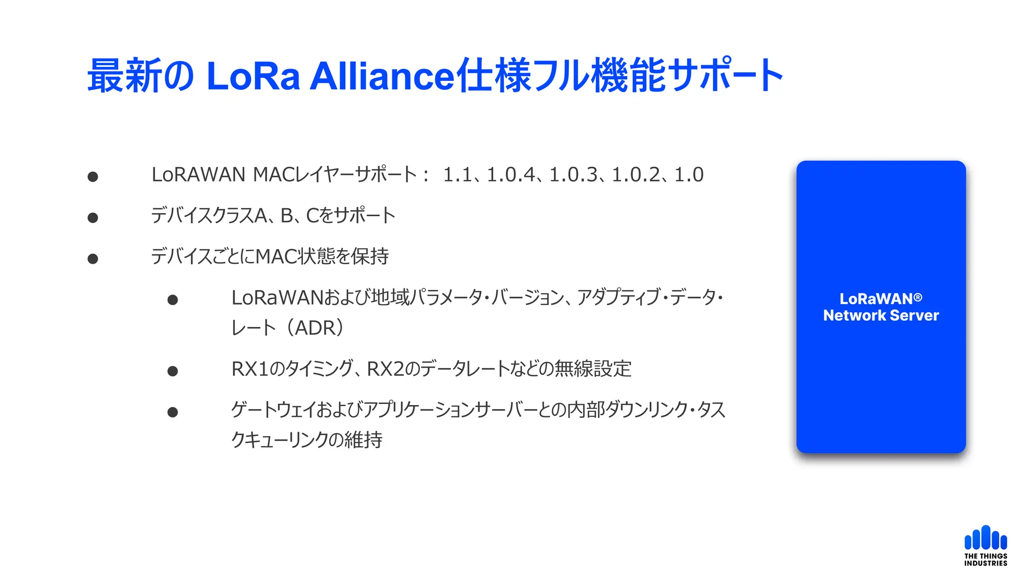 最新の LoRa Alliance仕様フル機能サポート
 LoRAWAN MACレイヤーサポート： 1.1、1.0.4、1.0.3、1.0.2、1.0
 デバイスクラスA、B、Cをサポート
 デバイスごとにMAC状態を保持
 LoRaWANおよび地域パラメータ・バージョン、アダプティブ・データ・
レート（ADR）
 RX1のタイミング、RX2のデータレートなどの無線設定
 ゲートウェイおよびアプリケーションサーバーとの内部ダウンリンク・タス
クキューリンクの維持
 