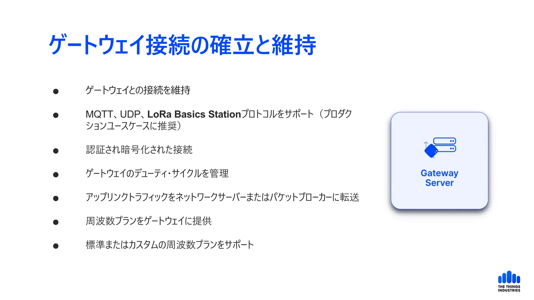 ゲートウェイ接続の確立と維持
 ゲートウェイとの接続を維持
 MQTT、UDP、LoRa Basics Stationプロトコルをサポート（プロダク
ションユースケースに推奨）
 認証され暗号化された接続
 ゲートウェイのデューティ・サイクルを管理
 アップリンクトラフィックをネットワークサーバーまたはパケットブローカーに転送
 周波数プランをゲートウェイに提供
 標準またはカスタムの周波数プランをサポート
 