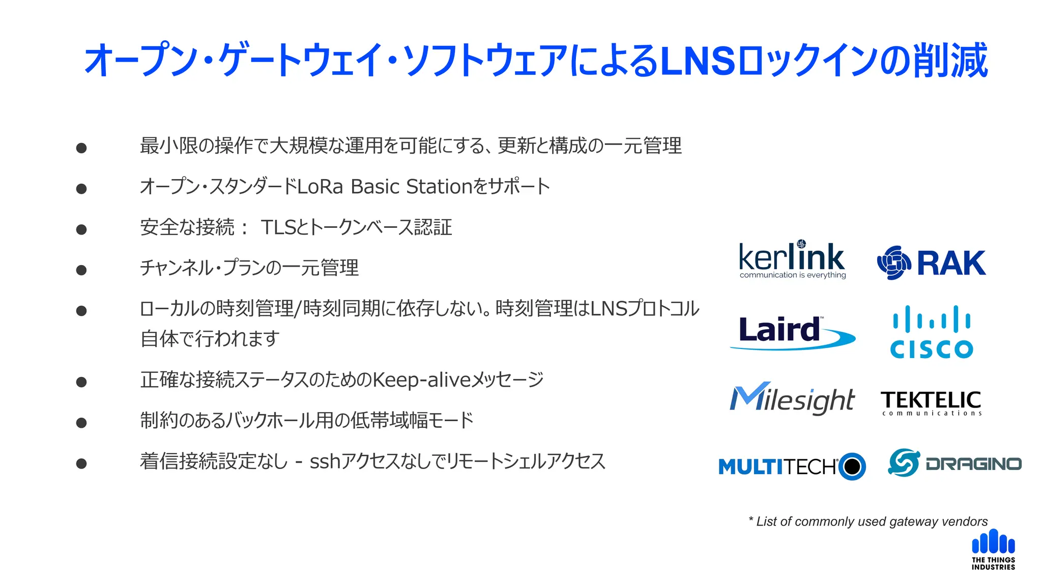 オープン・ゲートウェイ・ソフトウェアによるLNSロックインの削減
 最小限の操作で大規模な運用を可能にする、更新と構成の一元管理
 オープン・スタンダードLoRa Basic Stationをサポート
 安全な接続： TLSとトークンベース認証
 チャンネル・プランの一元管理
 ローカルの時刻管理/時刻同期に依存しない。時刻管理はLNSプロトコル
自体で行われます
 正確な接続ステータスのためのKeep-aliveメッセージ
 制約のあるバックホール用の低帯域幅モード
 着信接続設定なし - sshアクセスなしでリモートシェルアクセス
* List of commonly used gateway vendors
 