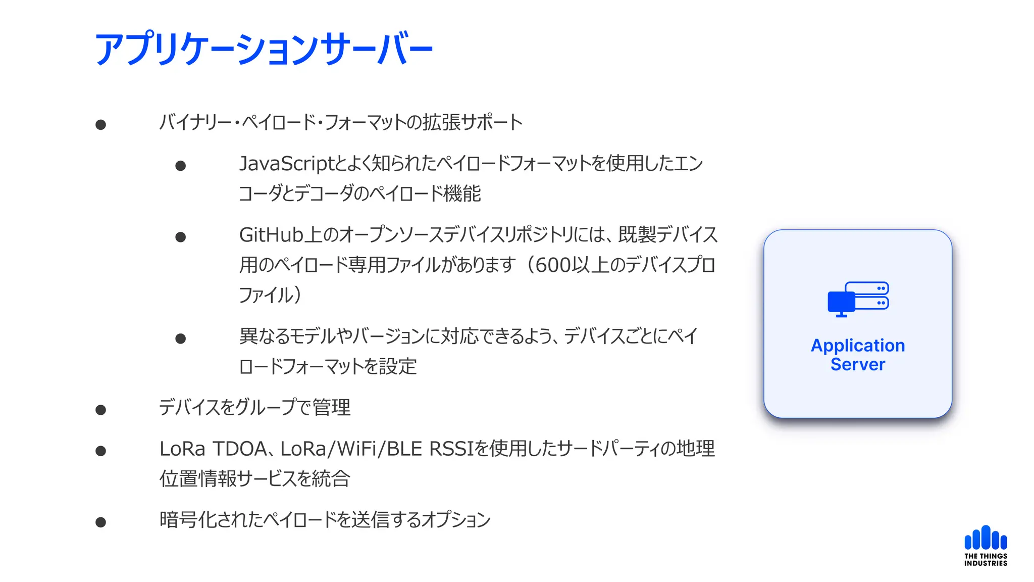 アプリケーションサーバー
 バイナリー・ペイロード・フォーマットの拡張サポート
 JavaScriptとよく知られたペイロードフォーマットを使用したエン
コーダとデコーダのペイロード機能
 GitHub上のオープンソースデバイスリポジトリには、既製デバイス
用のペイロード専用ファイルがあります（600以上のデバイスプロ
ファイル）
 異なるモデルやバージョンに対応できるよう、デバイスごとにペイ
ロードフォーマットを設定
 デバイスをグループで管理
 LoRa TDOA、LoRa/WiFi/BLE RSSIを使用したサードパーティの地理
位置情報サービスを統合
 暗号化されたペイロードを送信するオプション
 