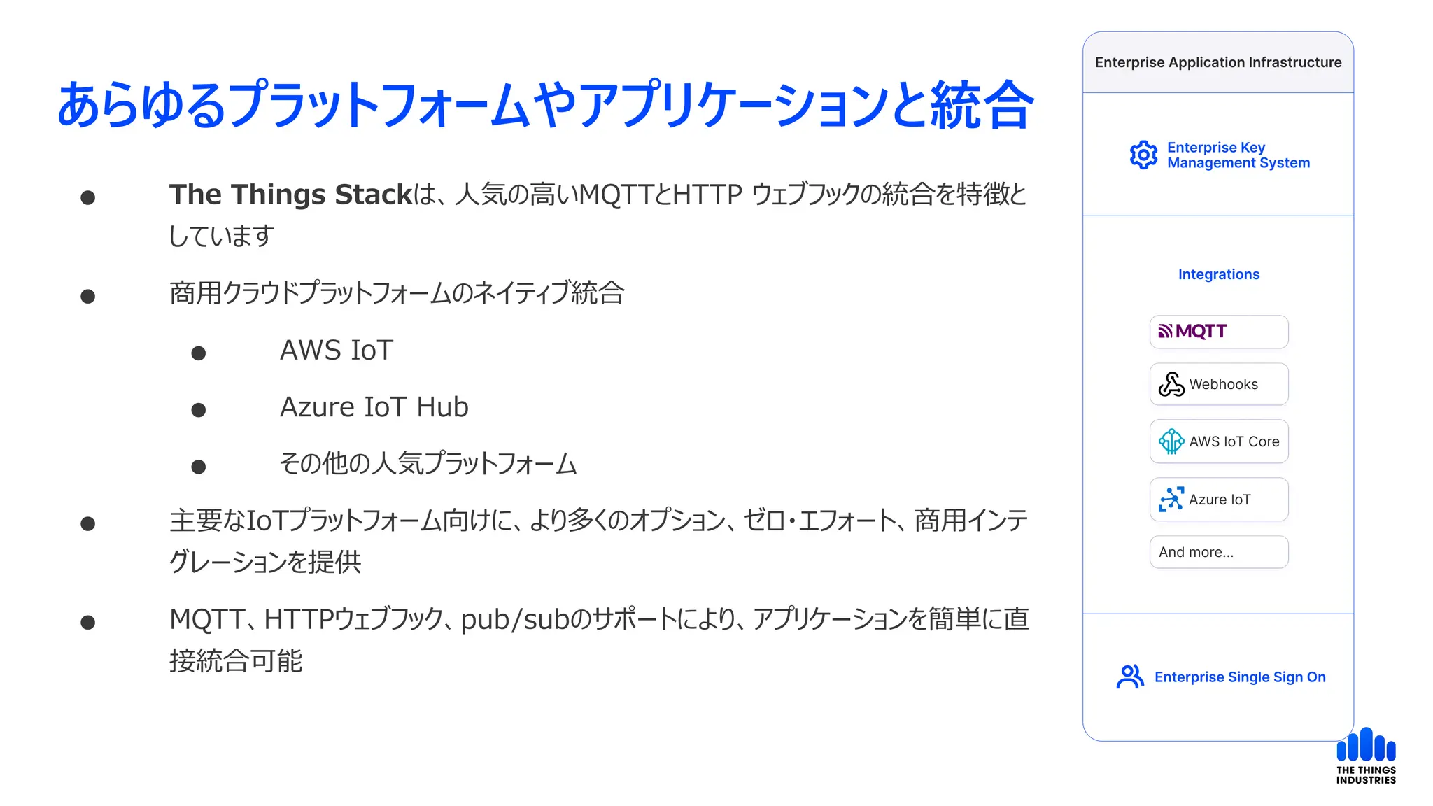 あらゆるプラットフォームやアプリケーションと統合
 The Things Stackは、人気の高いMQTTとHTTP ウェブフックの統合を特徴と
しています
 商用クラウドプラットフォームのネイティブ統合
 AWS IoT
 Azure IoT Hub
 その他の人気プラットフォーム
 主要なIoTプラットフォーム向けに、より多くのオプション、ゼロ・エフォート、商用インテ
グレーションを提供
 MQTT、HTTPウェブフック、pub/subのサポートにより、アプリケーションを簡単に直
接統合可能
 