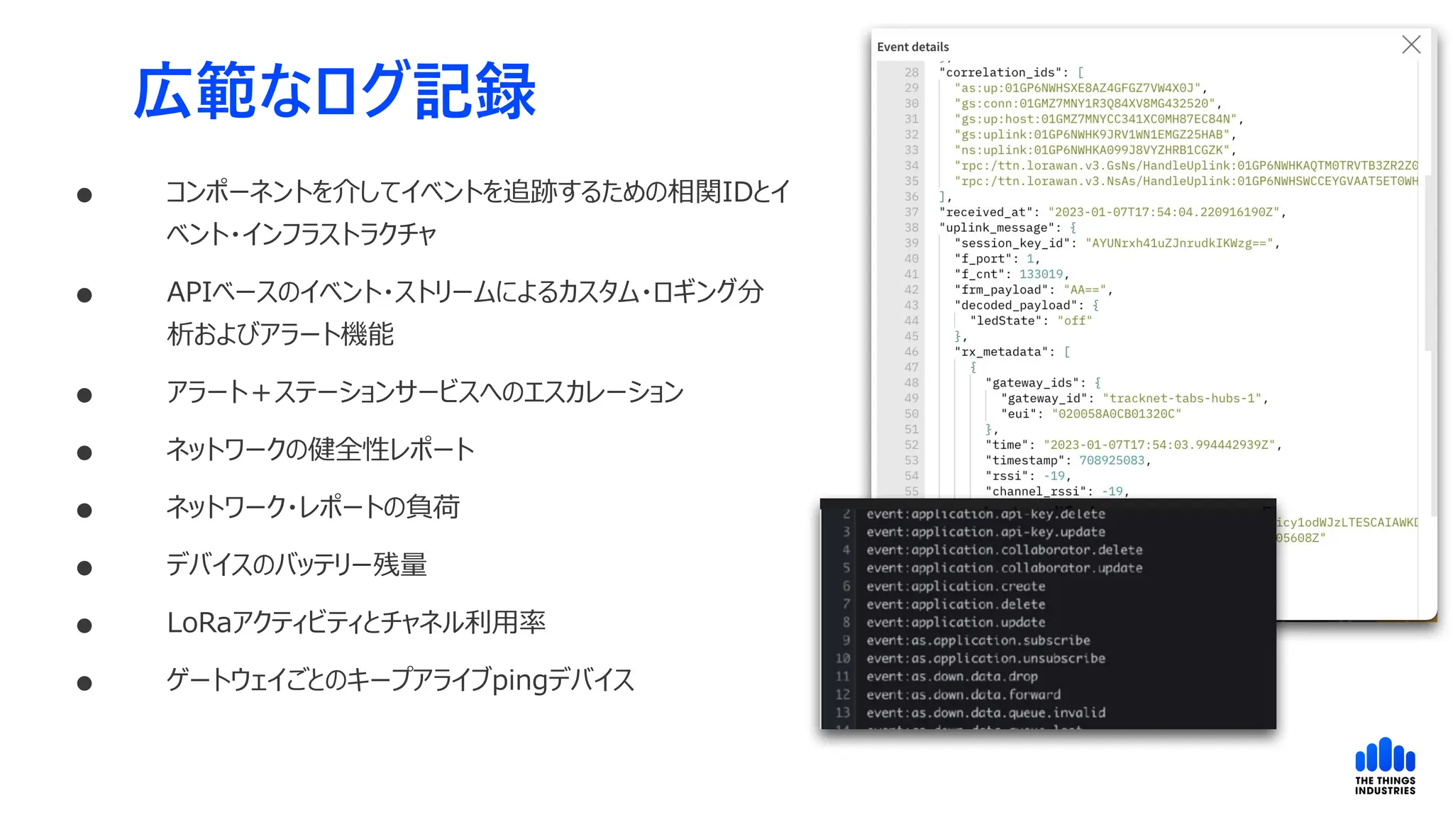 広範なログ記録
 コンポーネントを介してイベントを追跡するための相関IDとイ
ベント・インフラストラクチャ
 APIベースのイベント・ストリームによるカスタム・ロギング分
析およびアラート機能
 アラート＋ステーションサービスへのエスカレーション
 ネットワークの健全性レポート
 ネットワーク・レポートの負荷
 デバイスのバッテリー残量
 LoRaアクティビティとチャネル利用率
 ゲートウェイごとのキープアライブpingデバイス
 