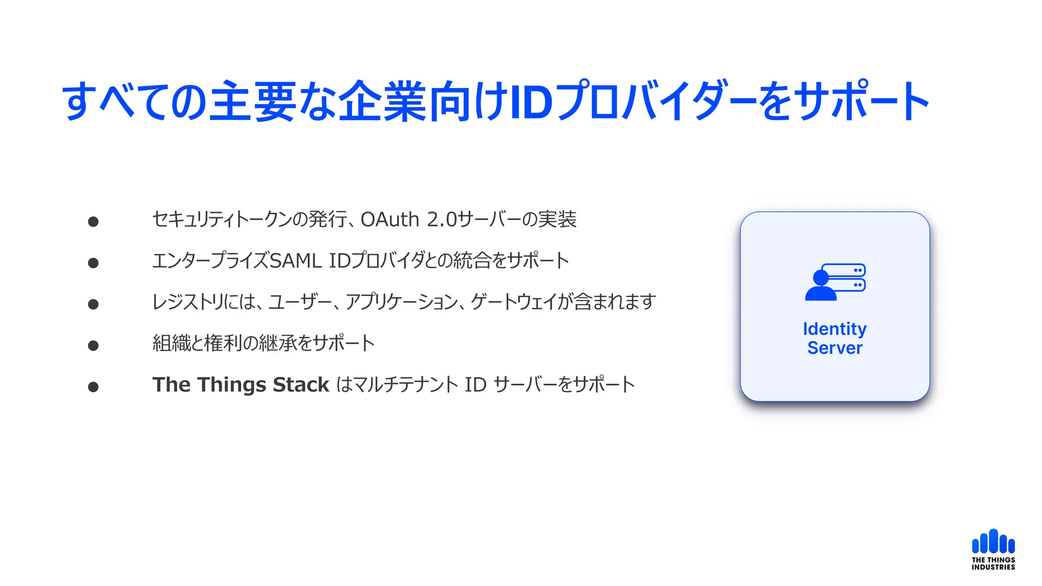 すべての主要な企業向けIDプロバイダーをサポート
 セキュリティトークンの発行、OAuth 2.0サーバーの実装
 エンタープライズSAML IDプロバイダとの統合をサポート
 レジストリには、ユーザー、アプリケーション、ゲートウェイが含まれます
 組織と権利の継承をサポート
 The Things Stack はマルチテナント ID サーバーをサポート
 