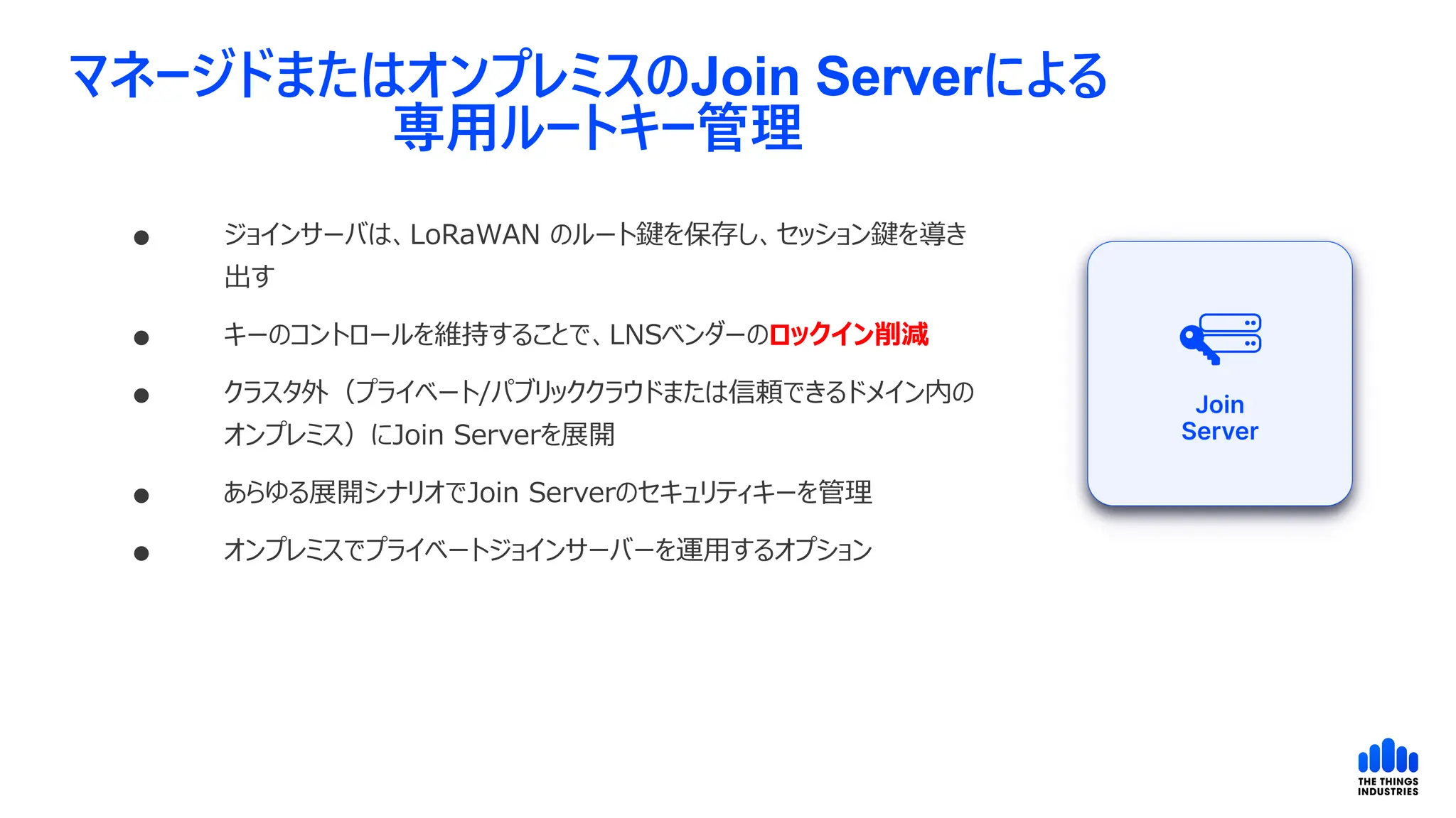 マネージドまたはオンプレミスのJoin Serverによる
専用ルートキー管理
 ジョインサーバは、LoRaWAN のルート鍵を保存し、セッション鍵を導き
出す
 キーのコントロールを維持することで、LNSベンダーのロックイン削減
 クラスタ外（プライベート/パブリッククラウドまたは信頼できるドメイン内の
オンプレミス）にJoin Serverを展開
 あらゆる展開シナリオでJoin Serverのセキュリティキーを管理
 オンプレミスでプライベートジョインサーバーを運用するオプション
 