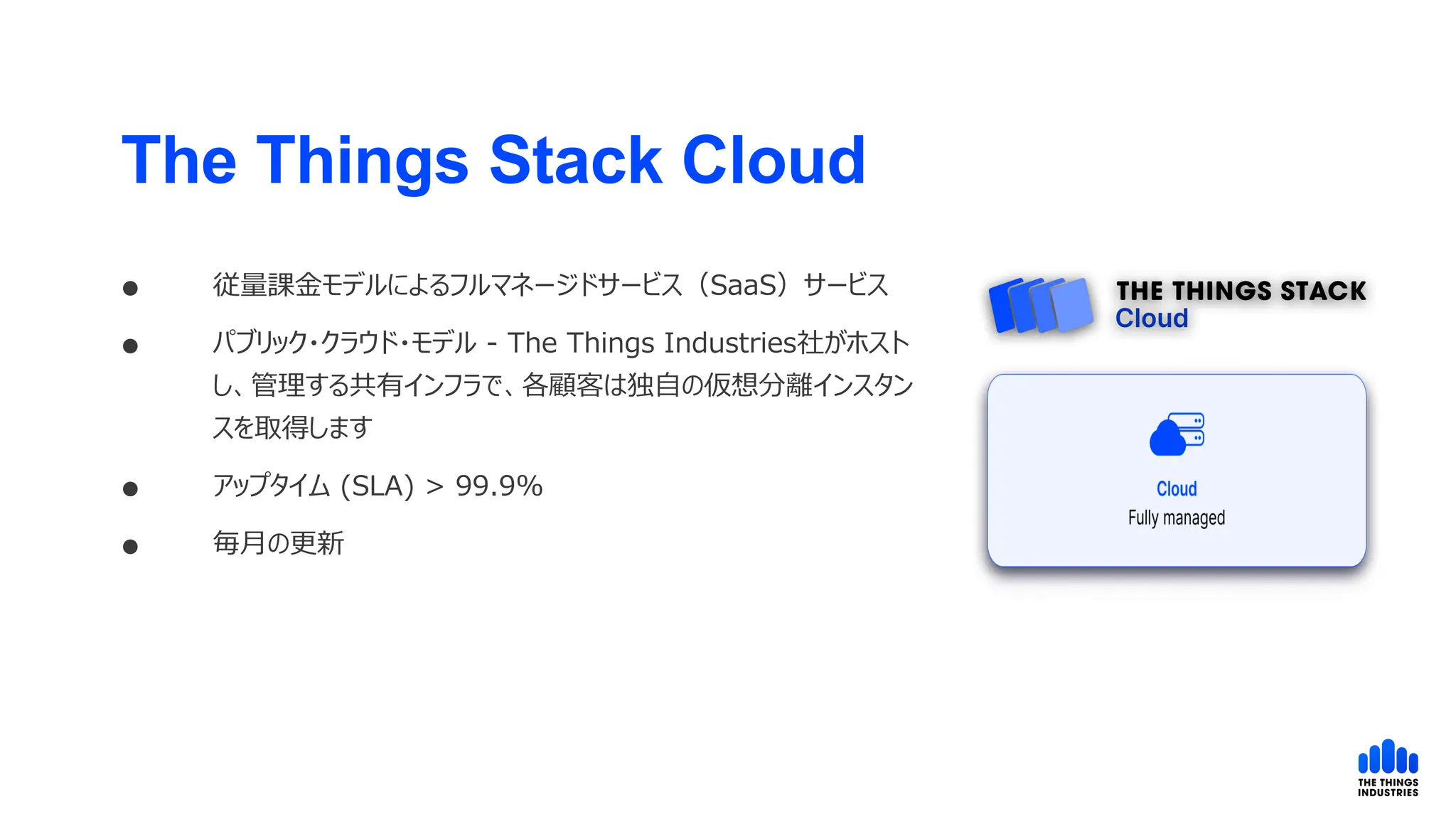  従量課金モデルによるフルマネージドサービス（SaaS）サービス
 パブリック・クラウド・モデル - The Things Industries社がホスト
し、管理する共有インフラで、各顧客は独自の仮想分離インスタン
スを取得します
 アップタイム (SLA) > 99.9%
 毎月の更新
The Things Stack Cloud
 