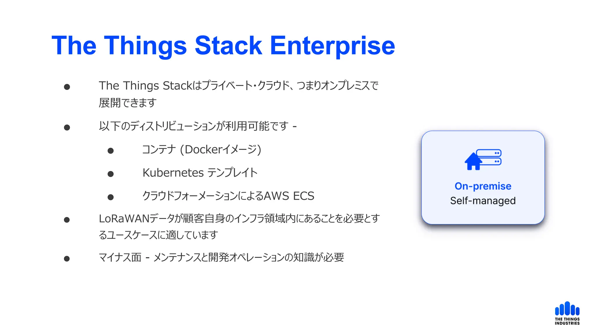 The Things Stack Enterprise
 The Things Stackはプライベート・クラウド、つまりオンプレミスで
展開できます
 以下のディストリビューションが利用可能です -
 コンテナ (Dockerイメージ)
 Kubernetes テンプレイト
 クラウドフォーメーションによるAWS ECS
 LoRaWANデータが顧客自身のインフラ領域内にあることを必要とす
るユースケースに適しています
 マイナス面 - メンテナンスと開発オペレーションの知識が必要
 