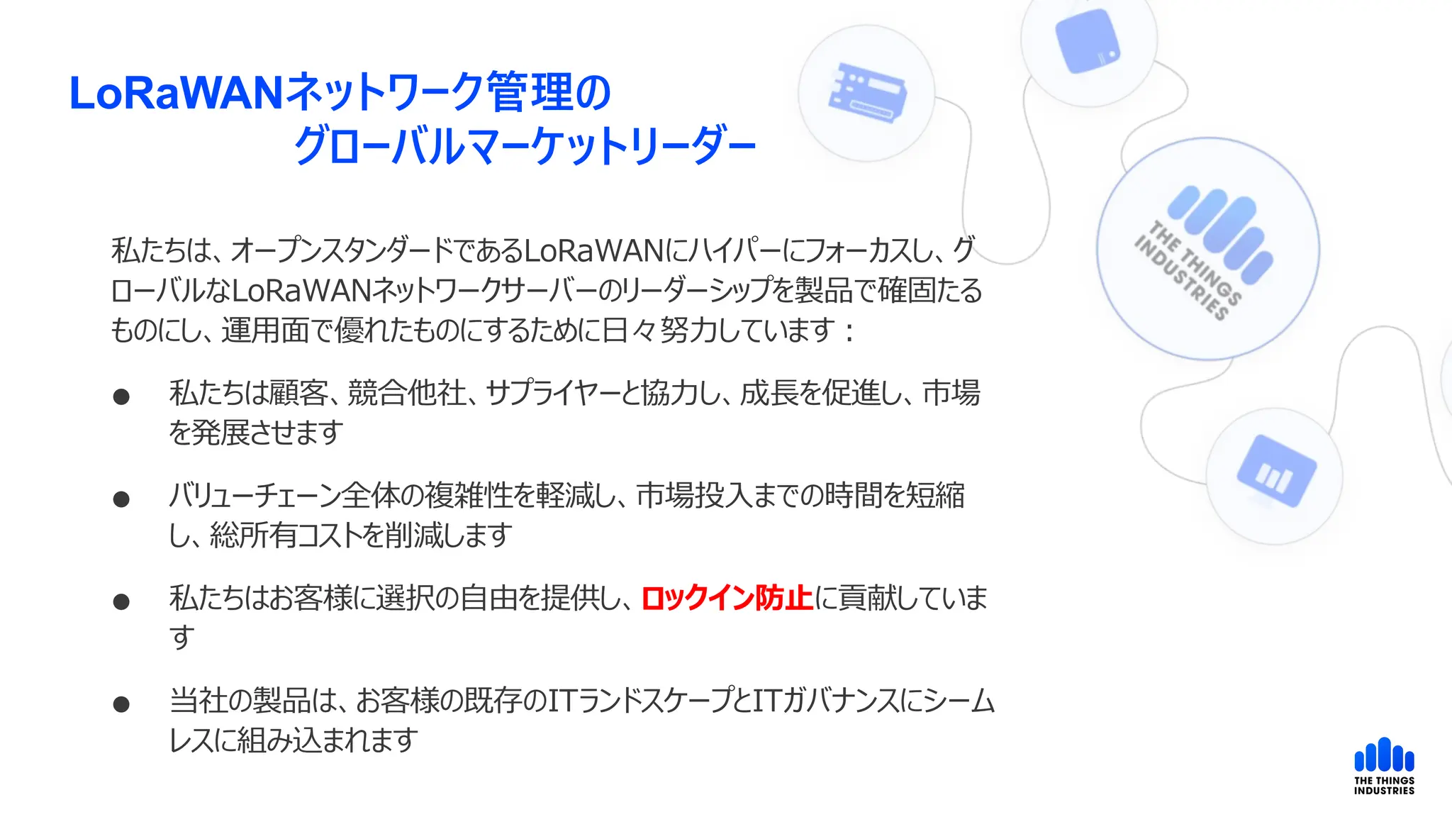 LoRaWANネットワーク管理の
グローバルマーケットリーダー
私たちは、オープンスタンダードであるLoRaWANにハイパーにフォーカスし、グ
ローバルなLoRaWANネットワークサーバーのリーダーシップを製品で確固たる
ものにし、運用面で優れたものにするために日々努力しています：
 私たちは顧客、競合他社、サプライヤーと協力し、成長を促進し、市場
を発展させます
 バリューチェーン全体の複雑性を軽減し、市場投入までの時間を短縮
し、総所有コストを削減します
 私たちはお客様に選択の自由を提供し、ロックイン防止に貢献していま
す
 当社の製品は、お客様の既存のITランドスケープとITガバナンスにシーム
レスに組み込まれます
 