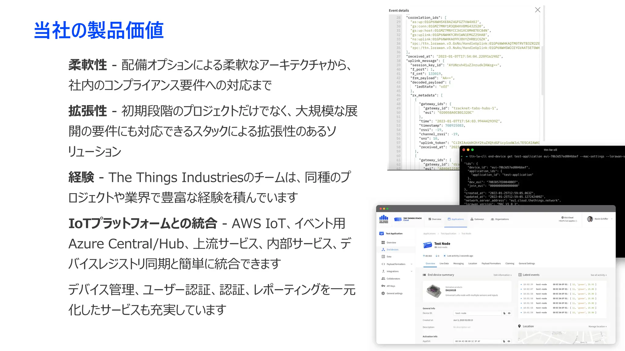 当社の製品価値
柔軟性 - 配備オプションによる柔軟なアーキテクチャから、
社内のコンプライアンス要件への対応まで
拡張性 - 初期段階のプロジェクトだけでなく、大規模な展
開の要件にも対応できるスタックによる拡張性のあるソ
リューション
経験 - The Things Industriesのチームは、同種のプ
ロジェクトや業界で豊富な経験を積んでいます
IoTプラットフォームとの統合 - AWS IoT、イベント用
Azure Central/Hub、上流サービス、内部サービス、デ
バイスレジストリ同期と簡単に統合できます
デバイス管理、ユーザー認証、認証、レポーティングを一元
化したサービスも充実しています
 