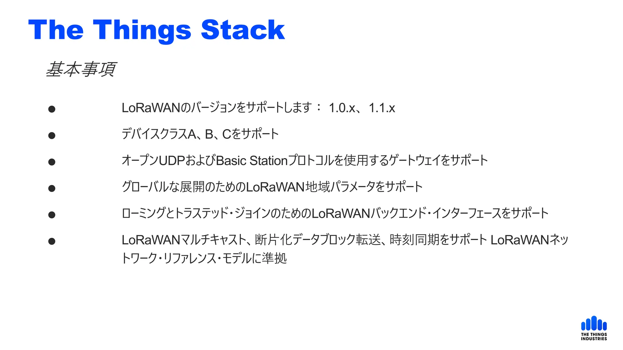 The Things Stack
 LoRaWANのバージョンをサポートします： 1.0.x、1.1.x
 デバイスクラスA、B、Cをサポート
 オープンUDPおよびBasic Stationプロトコルを使用するゲートウェイをサポート
 グローバルな展開のためのLoRaWAN地域パラメータをサポート
 ローミングとトラステッド・ジョインのためのLoRaWANバックエンド・インターフェースをサポート
 LoRaWANマルチキャスト、断片化データブロック転送、時刻同期をサポート LoRaWANネッ
トワーク・リファレンス・モデルに準拠
基本事項
 