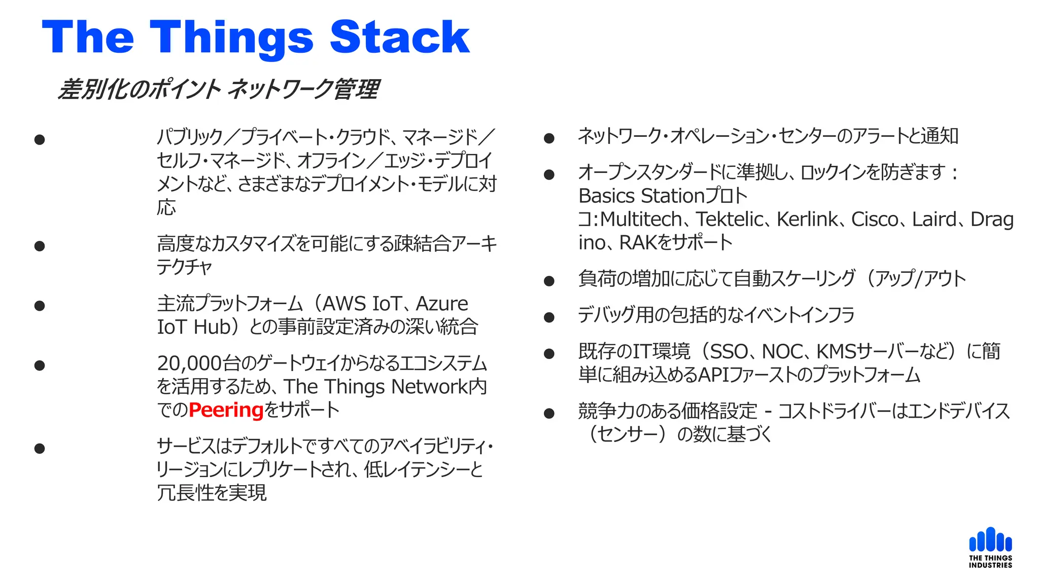 The Things Stack
 パブリック／プライベート・クラウド、マネージド／
セルフ・マネージド、オフライン／エッジ・デプロイ
メントなど、さまざまなデプロイメント・モデルに対
応
 高度なカスタマイズを可能にする疎結合アーキ
テクチャ
 主流プラットフォーム（AWS IoT、Azure
IoT Hub）との事前設定済みの深い統合
 20,000台のゲートウェイからなるエコシステム
を活用するため、The Things Network内
でのPeeringをサポート
 サービスはデフォルトですべてのアベイラビリティ・
リージョンにレプリケートされ、低レイテンシーと
冗長性を実現
差別化のポイント ネットワーク管理
 ネットワーク・オペレーション・センターのアラートと通知
 オープンスタンダードに準拠し、ロックインを防ぎます：
Basics Stationプロト
コ:Multitech、Tektelic、Kerlink、Cisco、Laird、Drag
ino、RAKをサポート
 負荷の増加に応じて自動スケーリング（アップ/アウト
 デバッグ用の包括的なイベントインフラ
 既存のIT環境（SSO、NOC、KMSサーバーなど）に簡
単に組み込めるAPIファーストのプラットフォーム
 競争力のある価格設定 - コストドライバーはエンドデバイス
（センサー）の数に基づく
 