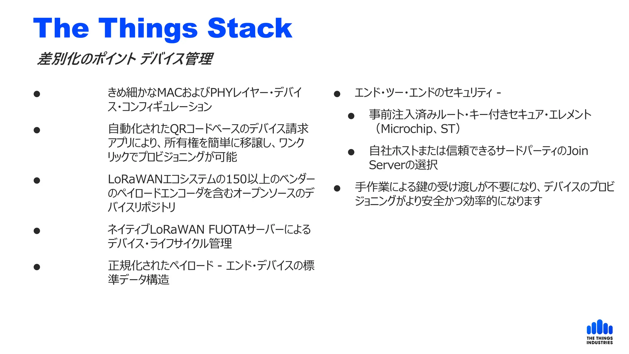 The Things Stack
 きめ細かなMACおよびPHYレイヤー・デバイ
ス・コンフィギュレーション
 自動化されたQRコードベースのデバイス請求
アプリにより、所有権を簡単に移譲し、ワンク
リックでプロビジョニングが可能
 LoRaWANエコシステムの150以上のベンダー
のペイロードエンコーダを含むオープンソースのデ
バイスリポジトリ
 ネイティブLoRaWAN FUOTAサーバーによる
デバイス・ライフサイクル管理
 正規化されたペイロード - エンド・デバイスの標
準データ構造
差別化のポイント デバイス管理
 エンド・ツー・エンドのセキュリティ -
 事前注入済みルート・キー付きセキュア・エレメント
（Microchip、ST）
 自社ホストまたは信頼できるサードパーティのJoin
Serverの選択
 手作業による鍵の受け渡しが不要になり、デバイスのプロビ
ジョニングがより安全かつ効率的になります
 