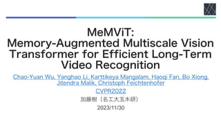 MeMViT:
Memory-Augmented Multiscale Vision
Transformer for Efficient Long-Term
Video Recognition
Chao-Yuan Wu, Yanghao Li, Karttikeya Mangalam, Haoqi Fan, Bo Xiong,
Jitendra Malik, Christoph Feichtenhofer
CVPR2022
加藤樹（名工大玉木研）
2023/11/30
 