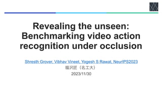 Revealing the unseen:
Benchmarking video action
recognition under occlusion
Shresth Grover, Vibhav Vineet, Yogesh S Rawat, NeurIPS2023
福沢匠（名工大）
2023/11/30
 