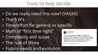 • Do we really need this now? (YAGNI)
• The 5 W’s
• Time/effort for generic vs specific
• Myth of “first time right”
• Complexity and scope
• The rule of three
• Future needs and evolution
Tools to help decide
 