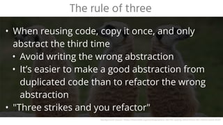 • When reusing code, copy it once, and only
abstract the third time
• Avoid writing the wrong abstraction
• It’s easier to make a good abstraction from
duplicated code than to refactor the wrong
abstraction
• "Three strikes and you refactor"
The rule of three
Background source: https://learntalk.org/en/blog/where-did-the-saying-third-times-the-charm-come-from
 