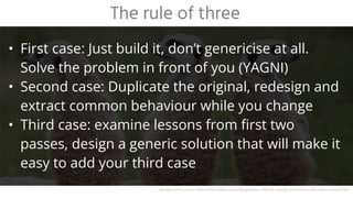 • First case: Just build it, don’t genericise at all.
Solve the problem in front of you (YAGNI)
• Second case: Duplicate the original, redesign and
extract common behaviour while you change
• Third case: examine lessons from first two
passes, design a generic solution that will make it
easy to add your third case
The rule of three
Background source: https://learntalk.org/en/blog/where-did-the-saying-third-times-the-charm-come-from
 