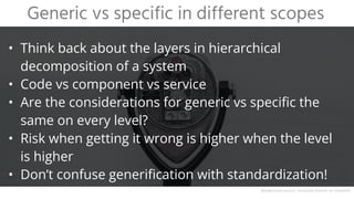 • Think back about the layers in hierarchical
decomposition of a system
• Code vs component vs service
• Are the considerations for generic vs specific the
same on every level?
• Risk when getting it wrong is higher when the level
is higher
• Don’t confuse generification with standardization!
Generic vs specific in different scopes
Background source: Fernando Gomez on Unsplash
 