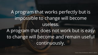 A program that works perfectly but is
impossible to change will become
useless.
A program that does not work but is easy
to change will become and remain useful
continuously.
Source: Clean Architecture, Robert C. Martin
 