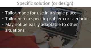 • Tailor made for use in a single place
• Tailored to a specific problem or scenario
• May not be easily adaptable to other
situations
Specific solution (or design)
 