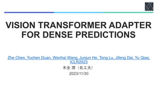 VISION TRANSFORMER ADAPTER
FOR DENSE PREDICTIONS
Zhe Chen, Yuchen Duan, Wenhai Wang, Junjun He, Tong Lu, Jifeng Dai, Yu Qiao,
ICLR2023
木全 潤（名工大）
2023/11/30
 