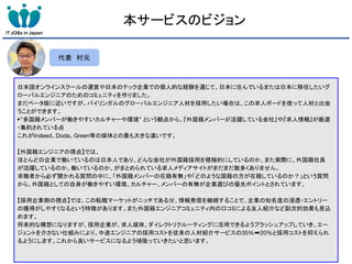 本サービスのビジョン
日本語オンラインスクールの運営や日本のテック企業での個人的な経験を通じて、日本に住んでいるまたは日本に移住したいグ
ローバルエンジニアのためのコミュニティを作りました。
まだベータ版に近いですが、バイリンガルのグローバルエンジニア人材を採用したい場合は、この求人ボードを使って人材と出会
うことができます。
▶”多国籍メンバーが働きやすいカルチャーや環境” という観点から、『外国籍メンバーが活躍している会社』や『求人情報』が厳選
・集約されている点
これがIndeed、Doda、Green等の媒体との最も大きな違いです。
【外国籍エンジニアの視点】では、
ほとんどの企業で働いているのは日本人であり、どんな会社が外国籍採用を積極的にしているのか、また実際に、外国籍社員
が活躍しているのか、働いているのか、がまとめられている求人メディアサイトがまだまだ数多くありません。
求職者から必ず聞かれる質問の中に、「外国籍メンバーの在籍有無」や「どのような国籍の方が在籍しているのか？」という質問
から、外国籍としての自身が働きやすい環境、カルチャー、メンバーの有無が企業選びの優先ポイントとされています。
【採用企業側の視点】では、この転職マーケットがニッチである分、情報発信を継続することで、企業の知名度の浸透・エントリー
の獲得がしやすくなるという特徴があります。また外国籍エンジニアコミュニティ内の口コミによる友人紹介など副次的効果も見込
めます。
将来的な構想になりますが、採用企業が、求人媒体、ダイレクトリクルーティングに活用できるようブラッシュアップしていき、エー
ジェントを介さない仕組みにより、中途エンジニアの採用コストを従来の人材紹介サービスの35%➡20%と採用コストを抑えられ
るようにします。これから良いサービスになるよう頑張っていきたいと思います。
代表 村元
 