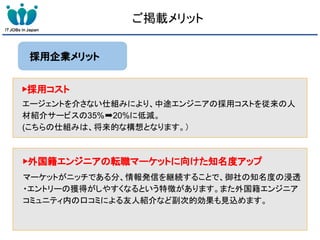 ご掲載メリット
採用企業メリット
▶採用コスト
エージェントを介さない仕組みにより、中途エンジニアの採用コストを従来の人
材紹介サービスの35%➡20%に低減。
(こちらの仕組みは、将来的な構想となります。）
▶外国籍エンジニアの転職マーケットに向けた知名度アップ
マーケットがニッチである分、情報発信を継続することで、御社の知名度の浸透
・エントリーの獲得がしやすくなるという特徴があります。また外国籍エンジニア
コミュニティ内の口コミによる友人紹介など副次的効果も見込めます。
 